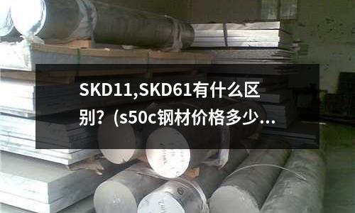 SKD11,SKD61有什么区别?(s50c钢材价格多少一公斤)
