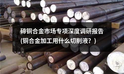 碲铜合金市场专项深度调研报告(铜合金加工用什么切削液?)