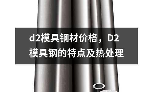 d2模具钢材价格,D2模具钢的特点及热处理