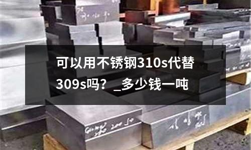 可以用不锈钢310s代替309s吗?_多少钱一吨