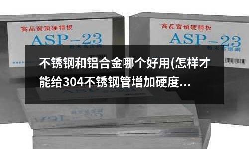 不锈钢和铝合金哪个好用(怎样才能给304不锈钢管增加硬度)