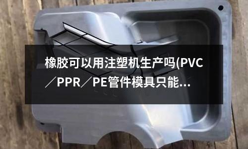 橡胶可以用注塑机生产吗(PVC/PPR/PE管件模具只能做注塑吗?能不能用模压?)