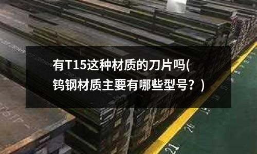 有T15这种材质的刀片吗(钨钢材质主要有哪些型号?)