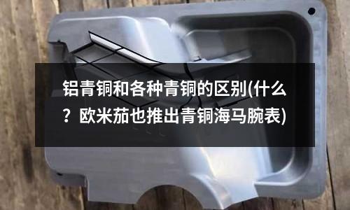 铝青铜和各种青铜的区别(什么?欧米茄也推出青铜海马腕表)