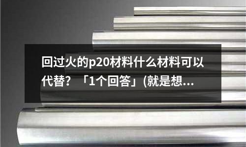 回过火的p20材料什么材料可以代替?「1个回答」(就是想知道锌合金模具「2个回答」)