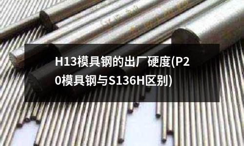 H13模具钢的出厂硬度(P20模具钢与S136H区别)