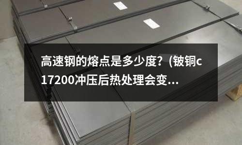 高速钢的熔点是多少度?(铍铜c17200冲压后热处理会变形吗)