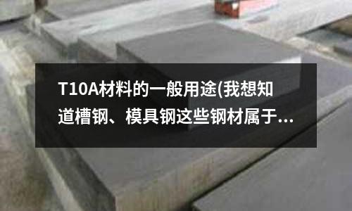T10A材料的一般用途(我想知道槽钢、模具钢这些钢材属于什么类别的钢?)