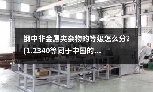 钢中非金属夹杂物的等级怎么分?(1.2340等同于中国的什么钢料?)