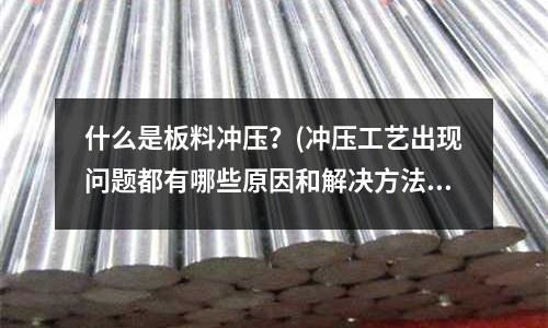 什么是板料冲压?(冲压工艺出现问题都有哪些原因和解决方法?)