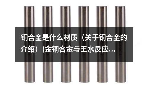 铜合金是什么材质(关于铜合金的介绍)(金铜合金与王水反应生成什么物质?)
