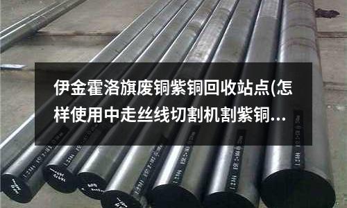 伊金霍洛旗废铜紫铜回收站点(怎样使用中走丝线切割机割紫铜件)