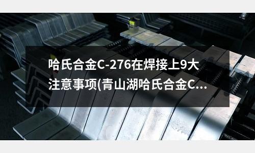 哈氏合金C-276在焊接上9大注意事项(青山湖哈氏合金C276热处理温度和工艺)