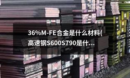 36%M-FE合金是什么材料(高速钢S600S790是什么材质)