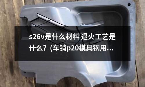 s26v是什么材料 退火工艺是什么?(车销p20模具钢用什么刀具好)