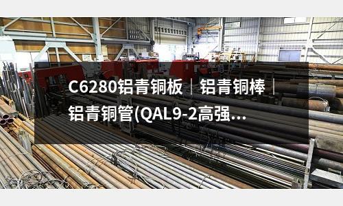 C6280铝青铜板|铝青铜棒|铝青铜管(QAL9-2高强度铝青铜板耐腐蚀)