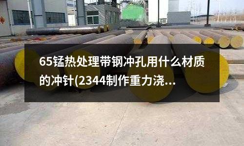 65锰热处理带钢冲孔用什么材质的冲针(2344制作重力浇注模具需淬火吗)