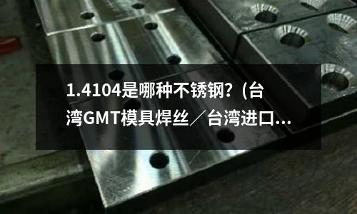1.4104是哪种不锈钢?(台湾GMT模具焊丝/台湾进口焊丝/德国GMT模具焊丝?)
