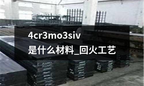 4cr3mo3siv是什么材料_回火工艺