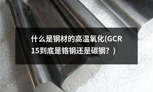 什么是钢材的高温氧化(GCR15到底是铬钢还是碳钢?)