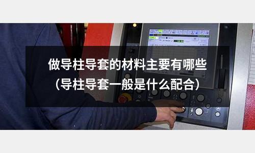 做导柱导套的材料主要有哪些(导柱导套一般是什么配合)