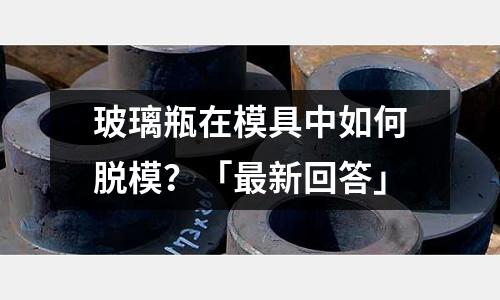 玻璃瓶在模具中如何脱模?「最新回答」