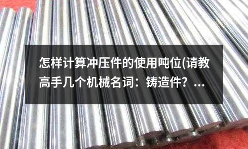 怎样计算冲压件的使用吨位(请教高手几个机械名词:铸造件?锻造件?压铸件?冲压件?)