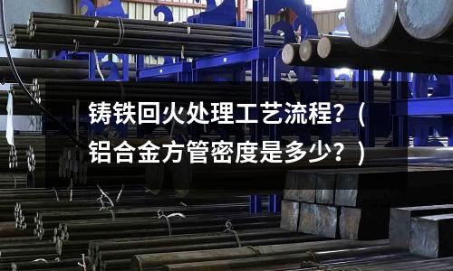 铸铁回火处理工艺流程?(铝合金方管密度是多少?)