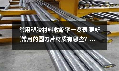 常用塑胶材料收缩率一览表 更新(常用的圆刀片材质有哪些?)