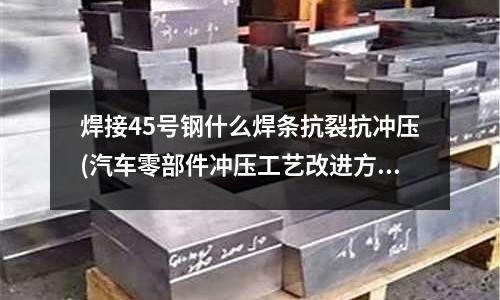 焊接45号钢什么焊条抗裂抗冲压(汽车零部件冲压工艺改进方法有哪些内容?)