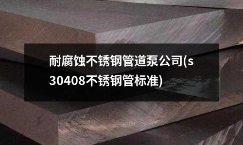 耐腐蚀不锈钢管道泵公司(s30408不锈钢管标准)