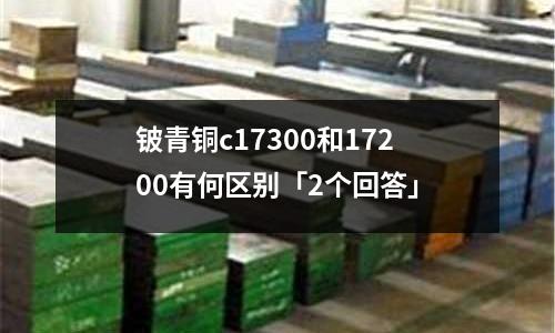 铍青铜c17300和17200有何区别「2个回答」