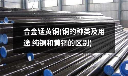 合金锰黄铜(铜的种类及用途 纯铜和黄铜的区别)