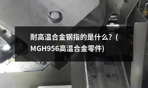耐高温合金钢指的是什么?(MGH956高温合金零件)