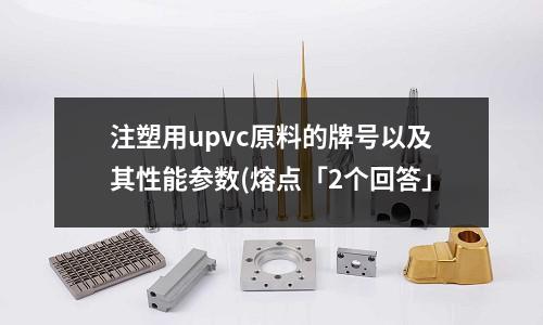 注塑用upvc原料的牌号以及其性能参数(熔点「2个回答」