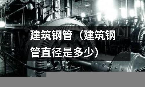 建筑钢管(建筑钢管直径是多少)