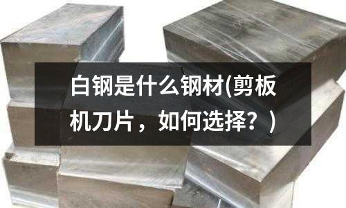 白钢是什么钢材(剪板机刀片,如何选择?)
