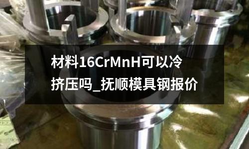 材料16CrMnH可以冷挤压吗_抚顺模具钢报价