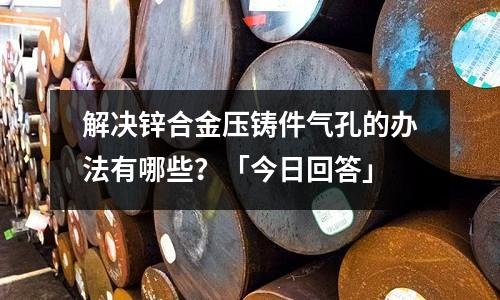 解决锌合金压铸件气孔的办法有哪些?「今日回答」