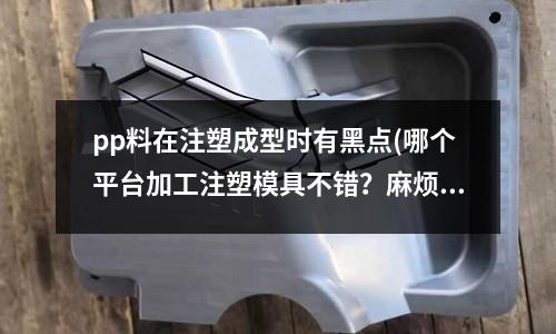 pp料在注塑成型时有黑点(哪个平台加工注塑模具不错?麻烦推荐一下?)