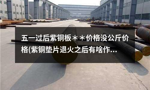 五一过后紫铜板**价格没公斤价格(紫铜垫片退火之后有啥作用呢)