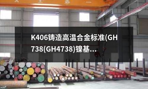 K406铸造高温合金标准(GH738(GH4738)镍基高温合金)