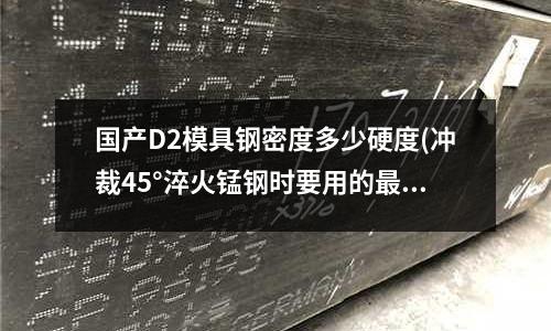 国产D2模具钢密度多少硬度(冲裁45°淬火锰钢时要用的最好的模具材料是什么)