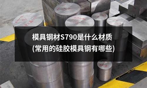 模具钢材S790是什么材质(常用的硅胶模具钢有哪些)