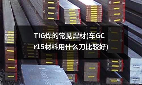 TIG焊的常见焊材(车GCr15材料用什么刀比较好)