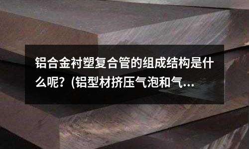 铝合金衬塑复合管的组成结构是什么呢?(铝型材挤压气泡和气孔怎样防治?)