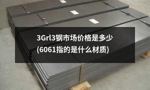 3Grl3钢市场价格是多少(6061指的是什么材质)