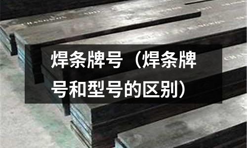 焊条牌号(焊条牌号和型号的区别)