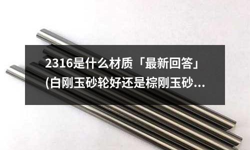 2316是什么材质「最新回答」(白刚玉砂轮好还是棕刚玉砂轮好「最新回答」)