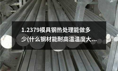1.2379模具钢热处理能做多少(什么钢材能耐高温温度大概1800度左右)